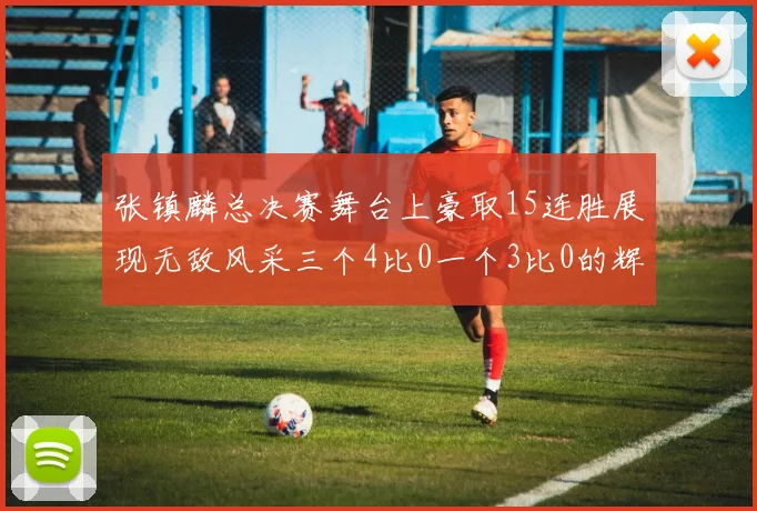 张镇麟总决赛舞台上豪取15连胜展现无敌风采三个4比0一个3比0的辉煌战绩