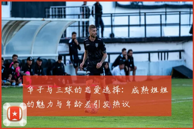 华子与三球的恋爱选择：成熟姐姐的魅力与年龄差引发热议
