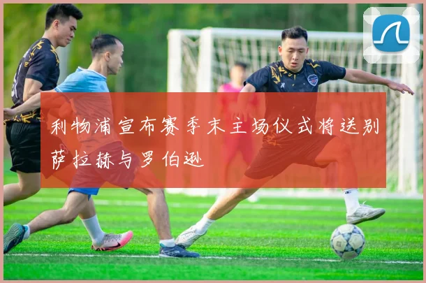 利物浦宣布赛季末主场仪式将送别萨拉赫与罗伯逊