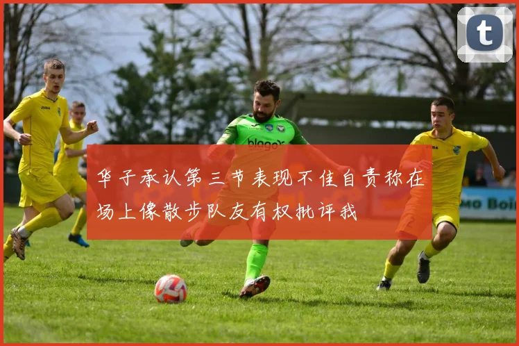 华子承认第三节表现不佳自责称在场上像散步队友有权批评我