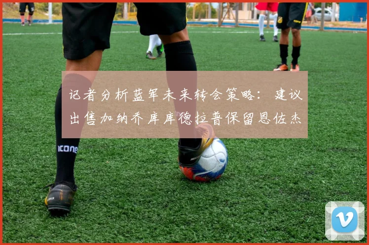 记者分析蓝军未来转会策略：建议出售加纳乔库库德拉普保留恩佐杰克逊