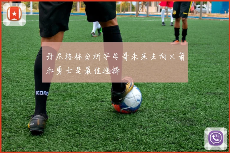 丹尼格林分析字母哥未来去向火箭和勇士是最佳选择