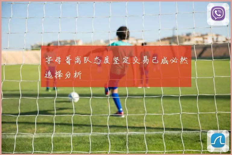 字母哥离队态度坚定交易已成必然选择分析