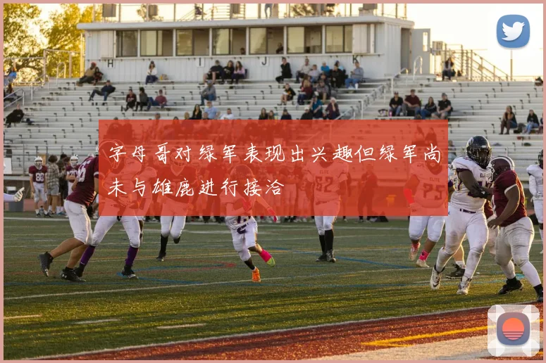字母哥对绿军表现出兴趣但绿军尚未与雄鹿进行接洽