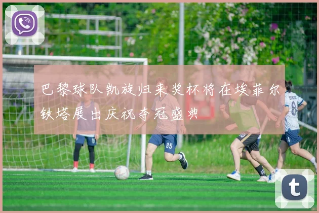 巴黎球队凯旋归来奖杯将在埃菲尔铁塔展出庆祝夺冠盛典
