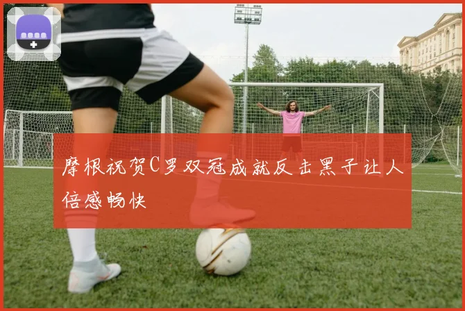 摩根祝贺C罗双冠成就反击黑子让人倍感畅快