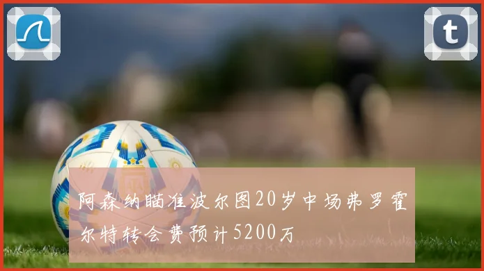 阿森纳瞄准波尔图20岁中场弗罗霍尔特转会费预计5200万