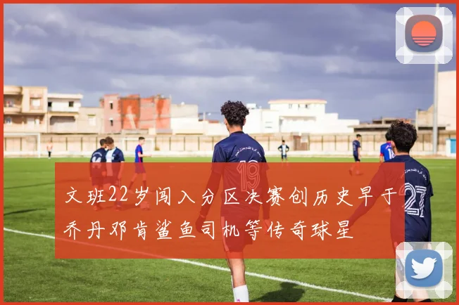 文班22岁闯入分区决赛创历史早于乔丹邓肯鲨鱼司机等传奇球星
