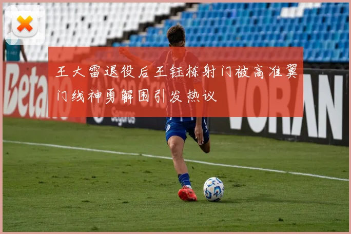 王大雷退役后王钰栋射门被高准翼门线神勇解围引发热议
