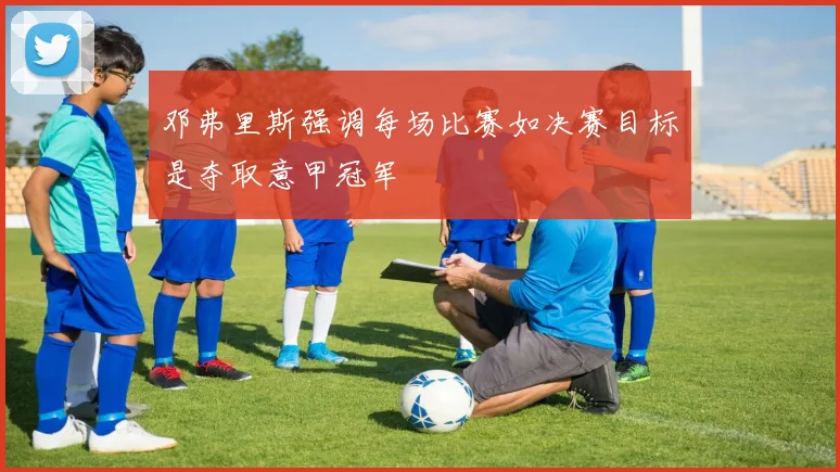 邓弗里斯强调每场比赛如决赛目标是夺取意甲冠军