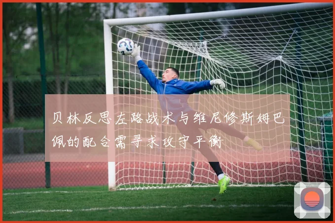 贝林反思左路战术与维尼修斯姆巴佩的配合需寻求攻守平衡