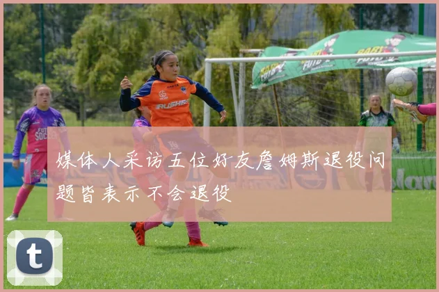媒体人采访五位好友詹姆斯退役问题皆表示不会退役