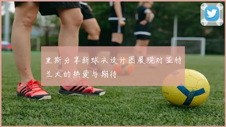 里斯分享新球衣设计图展现对亚特兰大的热爱与期待