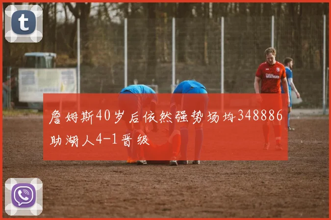 詹姆斯40岁后依然强势场均348886助湖人4-1晋级