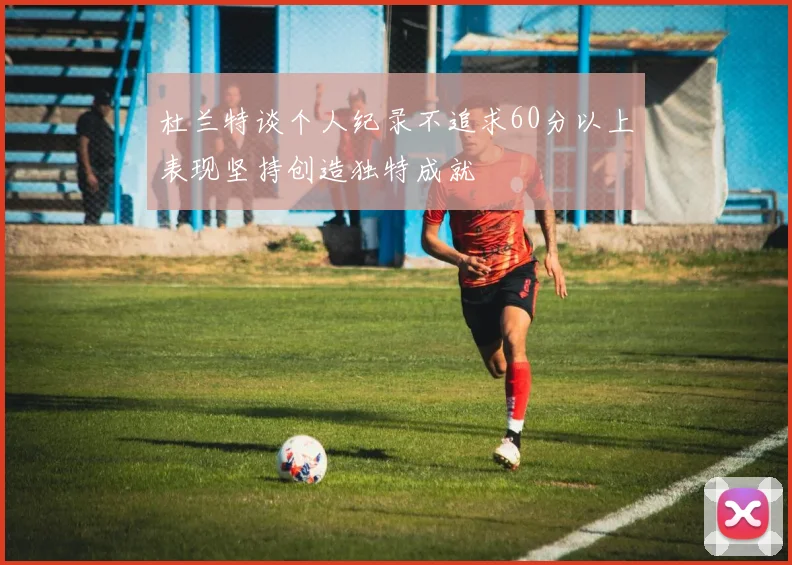 杜兰特谈个人纪录不追求60分以上表现坚持创造独特成就
