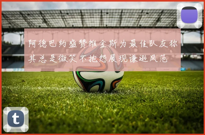 阿德巴约盛赞维金斯为最佳队友称其总是微笑不抱怨展现谦逊风范