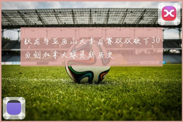 狄龙与亚历山大季后赛双双砍下30分创加拿大球员新历史